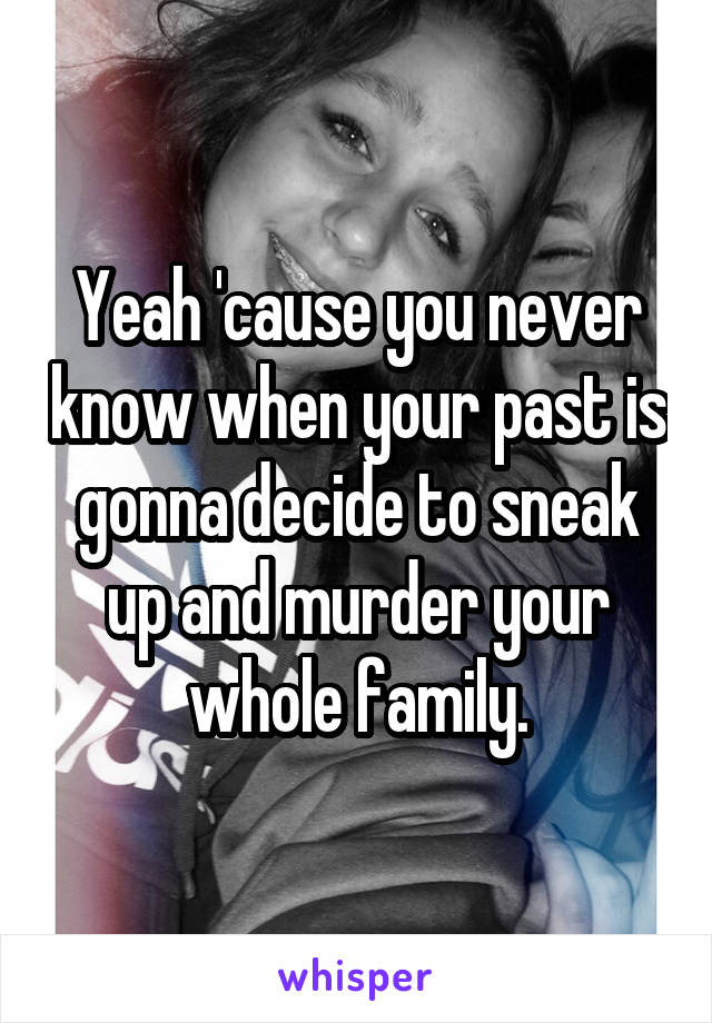 Yeah 'cause you never know when your past is gonna decide to sneak up and murder your whole family.