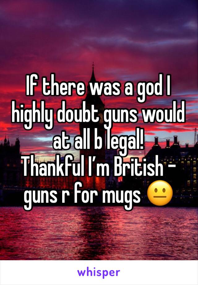 If there was a god I highly doubt guns would at all b legal! 
Thankful I’m British - guns r for mugs 😐