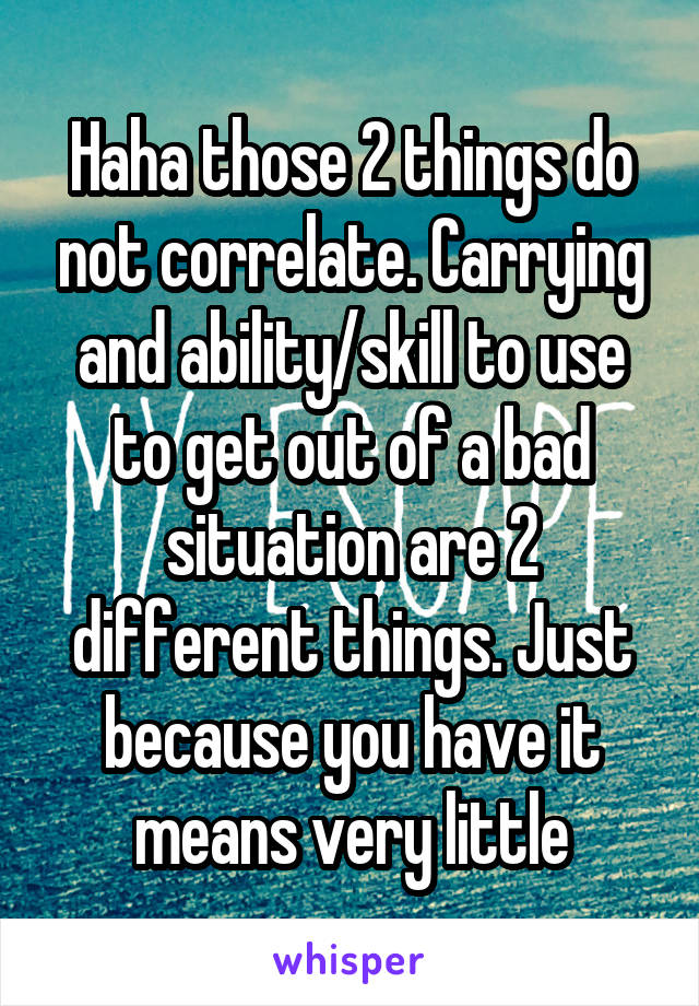 Haha those 2 things do not correlate. Carrying and ability/skill to use to get out of a bad situation are 2 different things. Just because you have it means very little