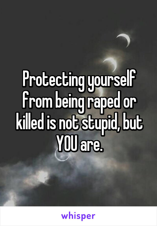 Protecting yourself from being raped or killed is not stupid, but YOU are.