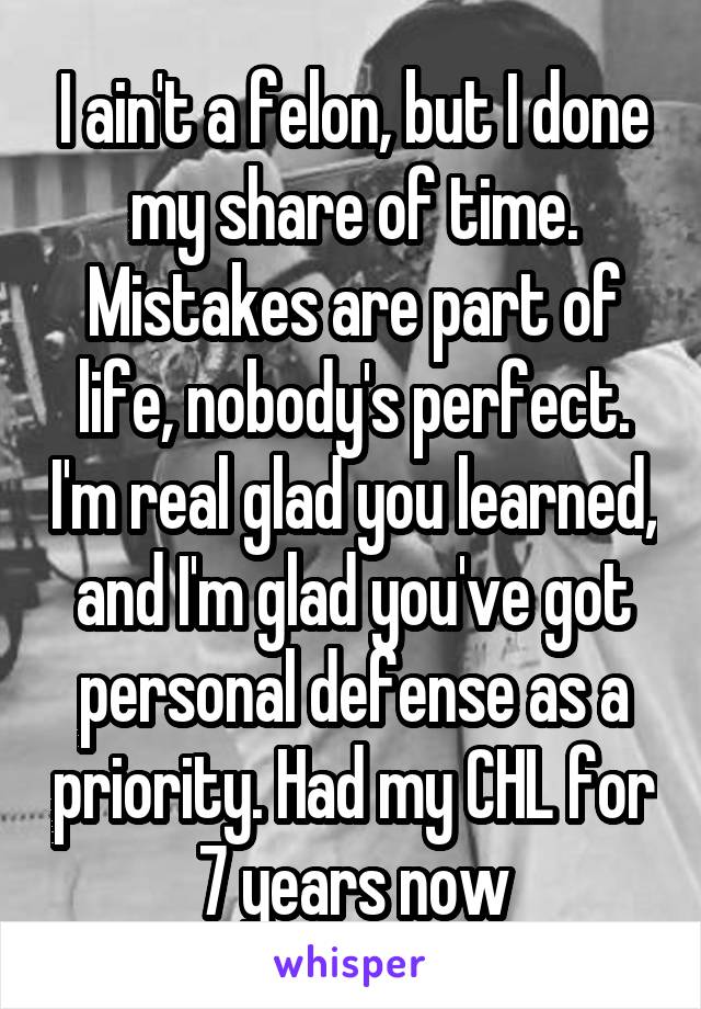 I ain't a felon, but I done my share of time. Mistakes are part of life, nobody's perfect. I'm real glad you learned, and I'm glad you've got personal defense as a priority. Had my CHL for 7 years now