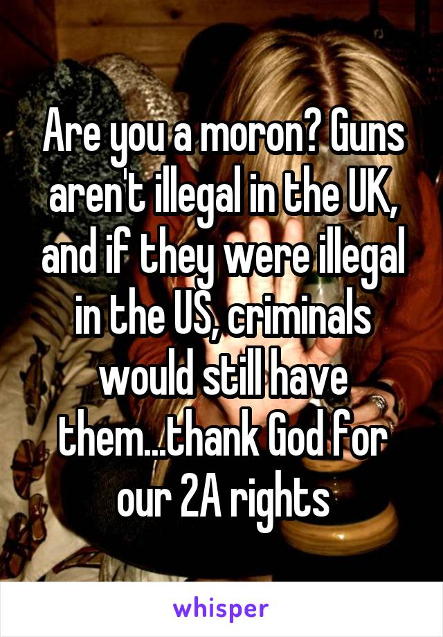 Are you a moron? Guns aren't illegal in the UK, and if they were illegal in the US, criminals would still have them...thank God for our 2A rights