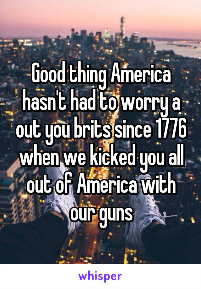 Good thing America hasn't had to worry a out you brits since 1776 when we kicked you all out of America with our guns