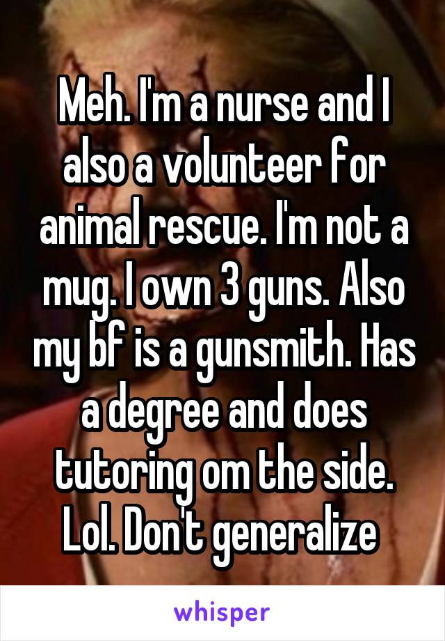 Meh. I'm a nurse and I also a volunteer for animal rescue. I'm not a mug. I own 3 guns. Also my bf is a gunsmith. Has a degree and does tutoring om the side. Lol. Don't generalize 