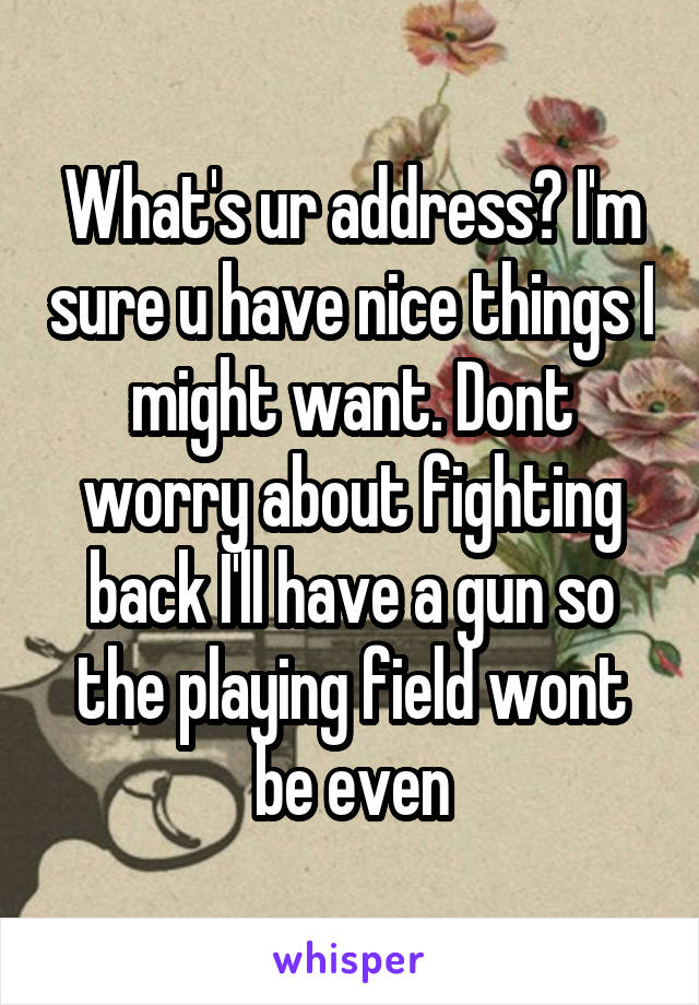 What's ur address? I'm sure u have nice things I might want. Dont worry about fighting back I'll have a gun so the playing field wont be even