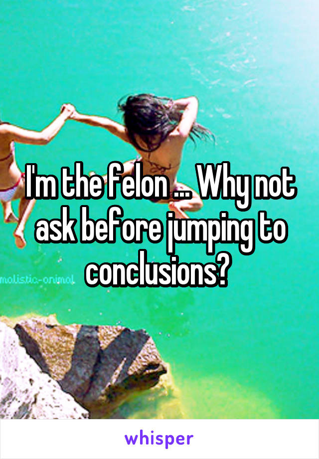 I'm the felon ... Why not ask before jumping to conclusions? 