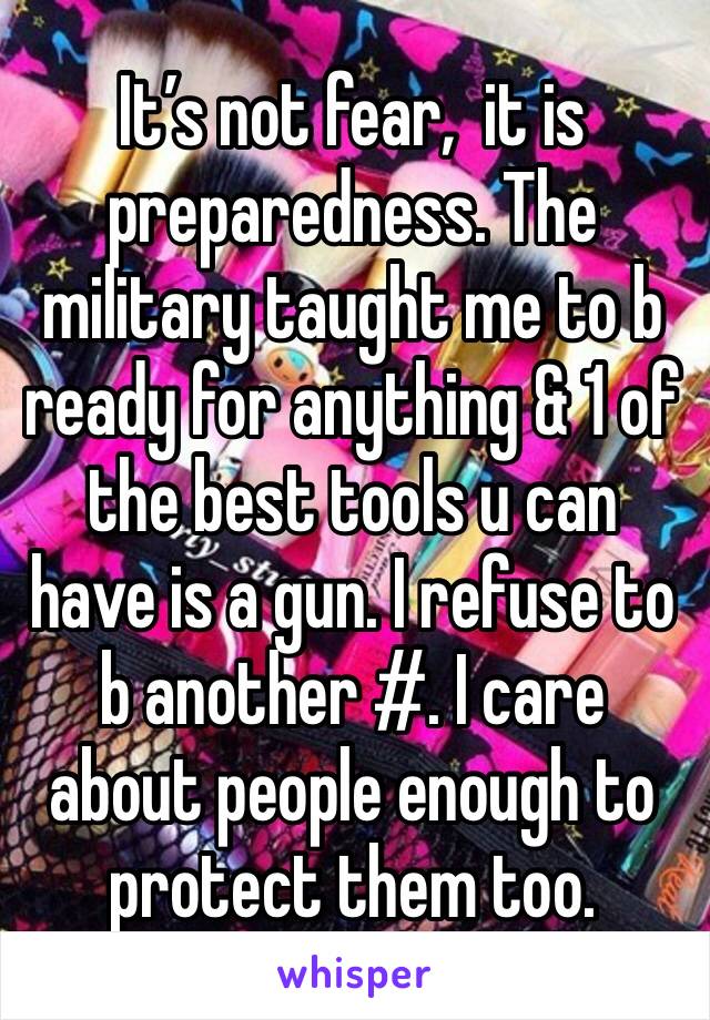 It’s not fear,  it is preparedness. The military taught me to b ready for anything & 1 of the best tools u can have is a gun. I refuse to b another #. I care about people enough to protect them too.