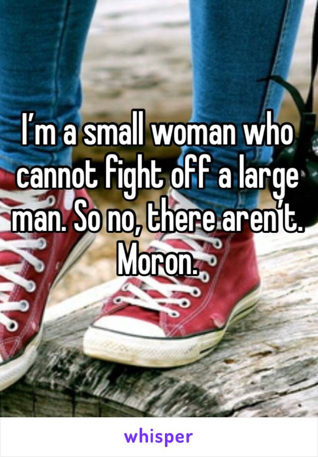 I’m a small woman who cannot fight off a large man. So no, there aren’t. Moron.