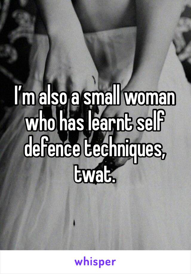 I’m also a small woman who has learnt self defence techniques, twat.