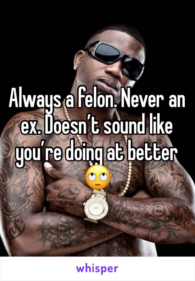 Always a felon. Never an ex. Doesn’t sound like you’re doing at better 🙄