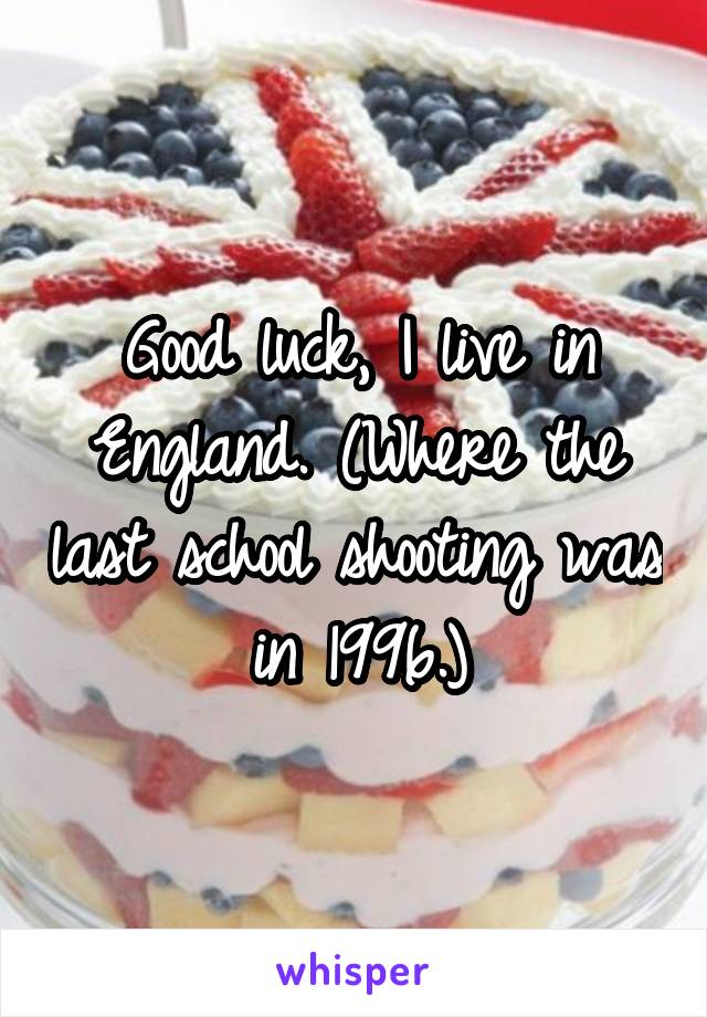 Good luck, I live in England. (Where the last school shooting was in 1996.)