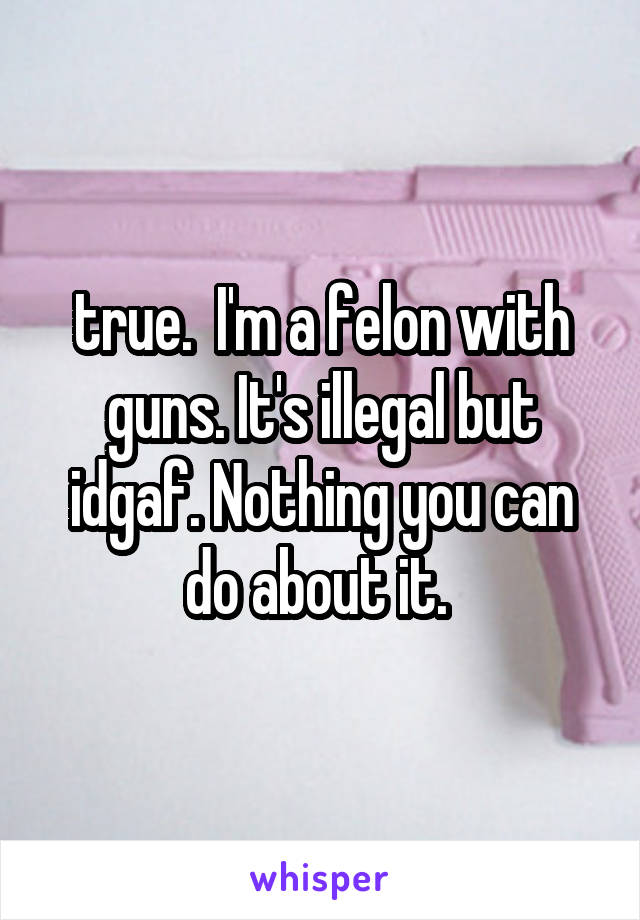  true.  I'm a felon with guns. It's illegal but idgaf. Nothing you can do about it. 