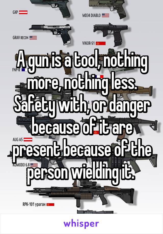 A gun is a tool, nothing more, nothing less. Safety with, or danger because of it are present because of the person wielding it. 