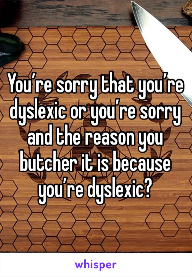 You’re sorry that you’re dyslexic or you’re sorry and the reason you butcher it is because you’re dyslexic?