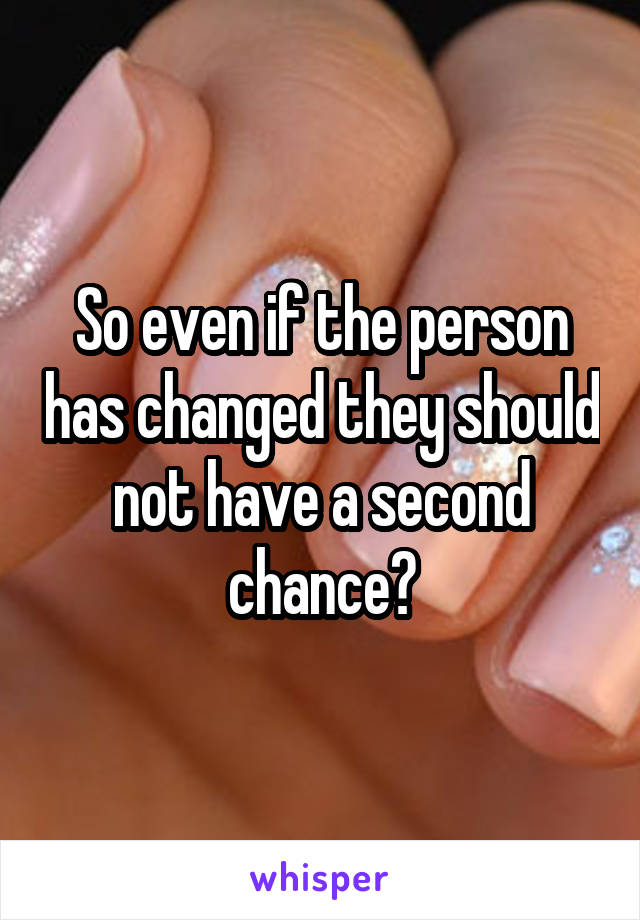 So even if the person has changed they should not have a second chance?