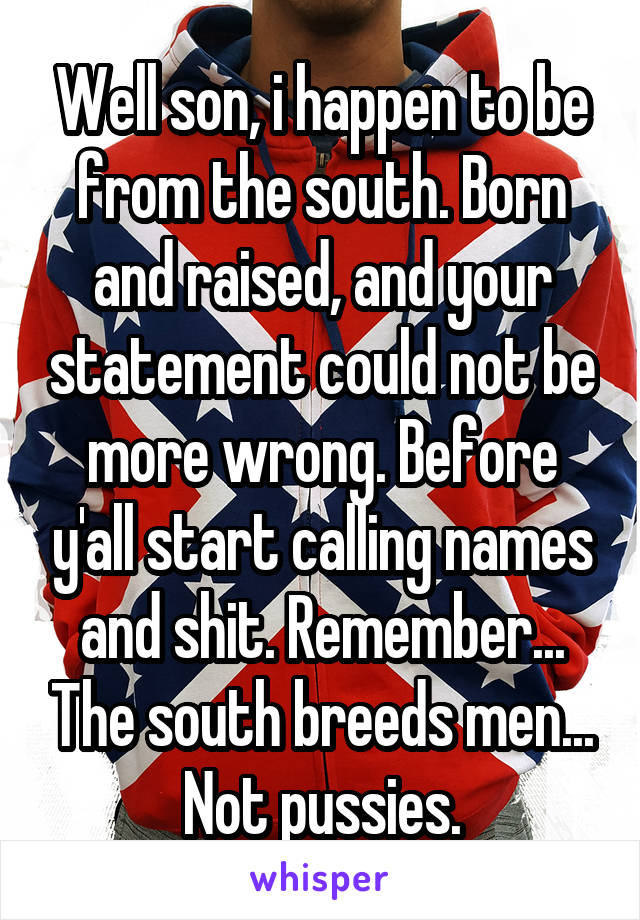 Well son, i happen to be from the south. Born and raised, and your statement could not be more wrong. Before y'all start calling names and shit. Remember... The south breeds men... Not pussies.