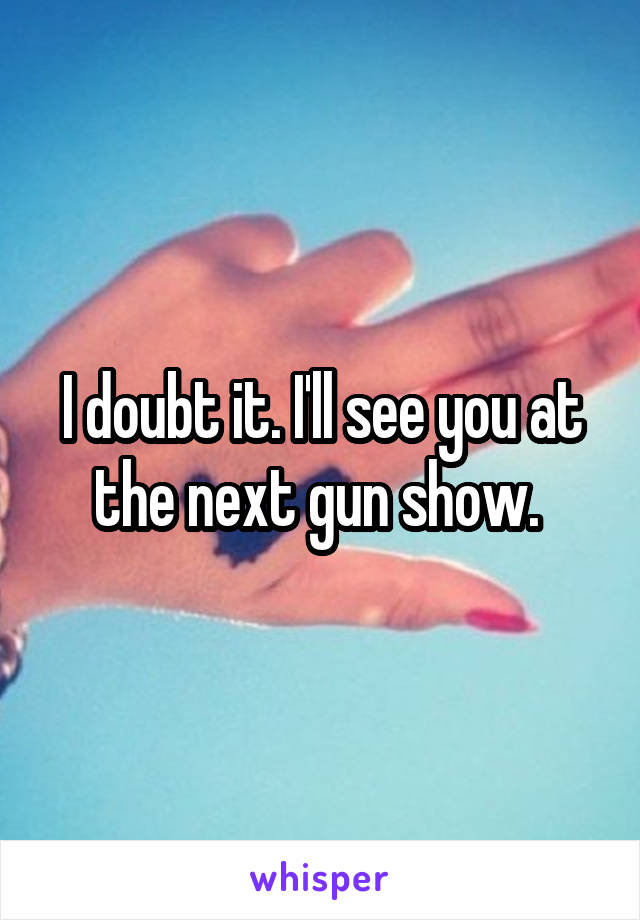 I doubt it. I'll see you at the next gun show. 