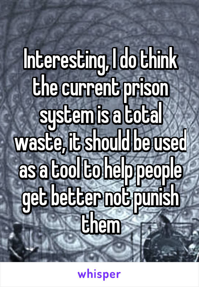 Interesting, I do think the current prison system is a total waste, it should be used as a tool to help people get better not punish them