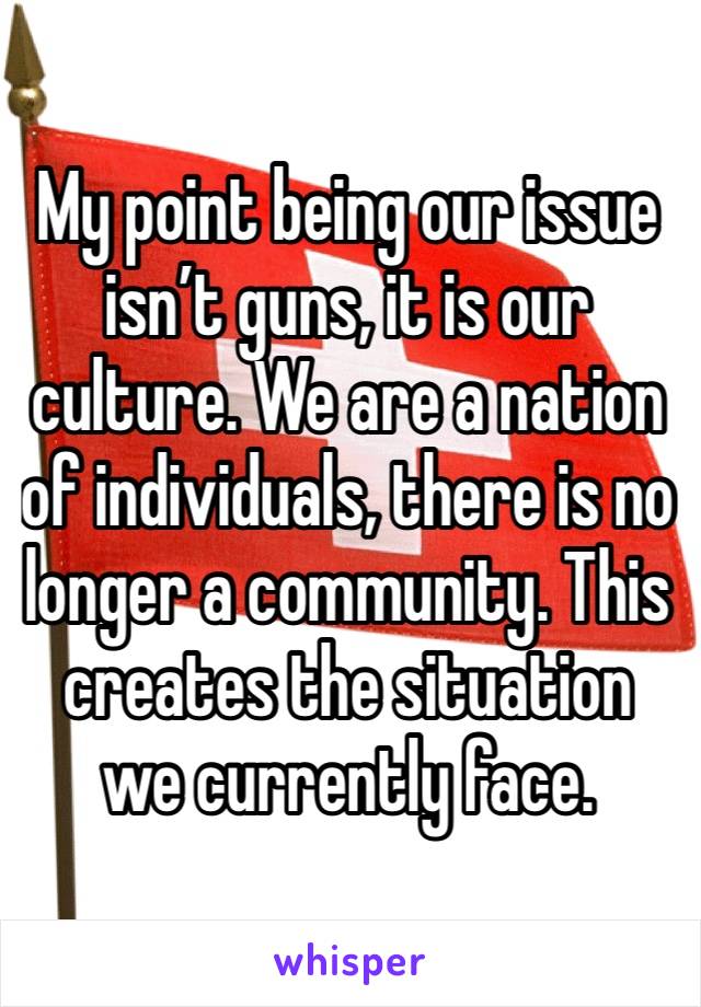 My point being our issue isn’t guns, it is our culture. We are a nation of individuals, there is no longer a community. This creates the situation we currently face.