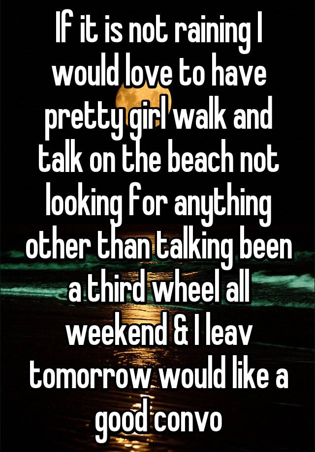 If it is not raining I would love to have pretty girl walk and talk on the beach not looking for anything other than talking been a third wheel all weekend & I leav tomorrow would like a good convo