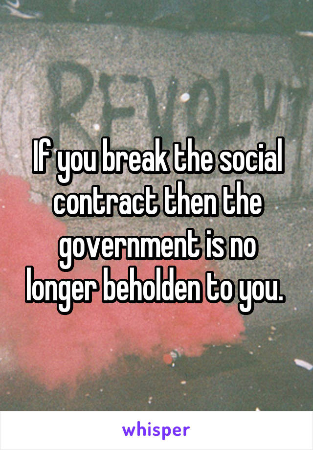 If you break the social contract then the government is no longer beholden to you. 