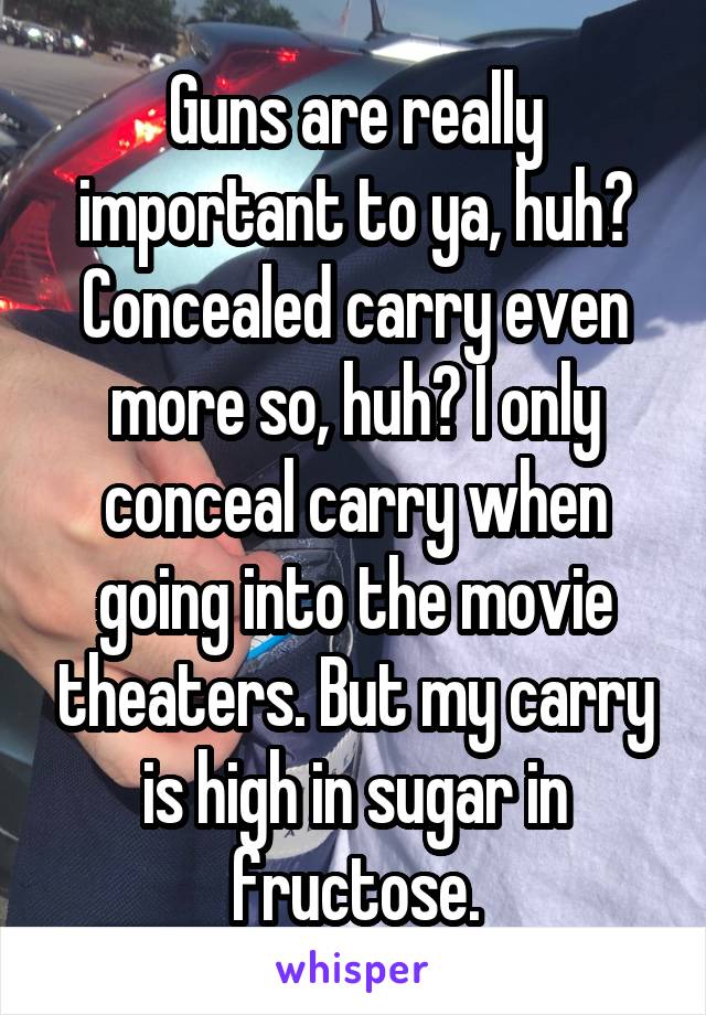 Guns are really important to ya, huh? Concealed carry even more so, huh? I only conceal carry when going into the movie theaters. But my carry is high in sugar in fructose.