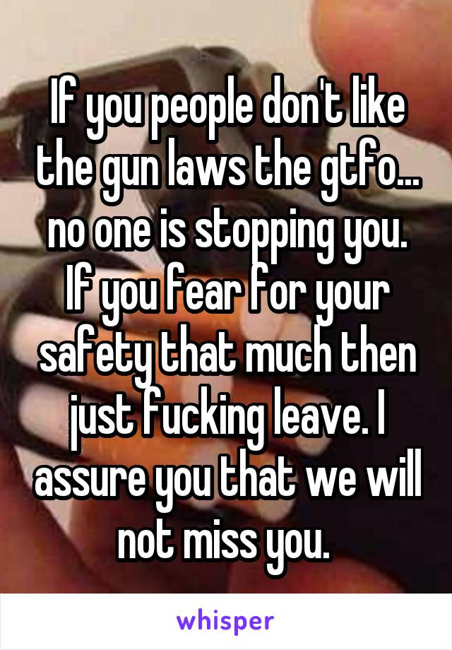 If you people don't like the gun laws the gtfo... no one is stopping you. If you fear for your safety that much then just fucking leave. I assure you that we will not miss you. 