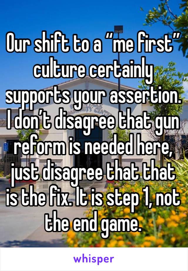 Our shift to a “me first” culture certainly supports your assertion. I don’t disagree that gun reform is needed here, just disagree that that is the fix. It is step 1, not the end game. 