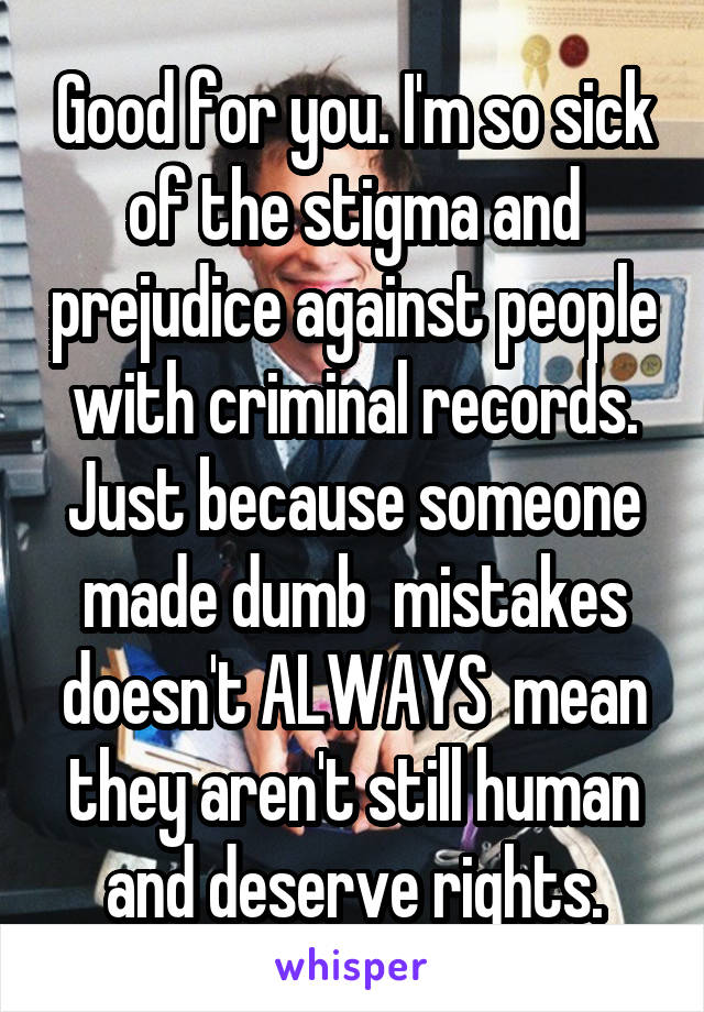 Good for you. I'm so sick of the stigma and prejudice against people with criminal records. Just because someone made dumb  mistakes doesn't ALWAYS  mean they aren't still human and deserve rights.