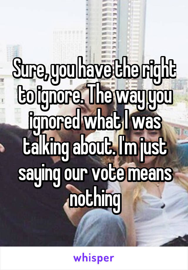 Sure, you have the right to ignore. The way you ignored what I was talking about. I'm just saying our vote means nothing