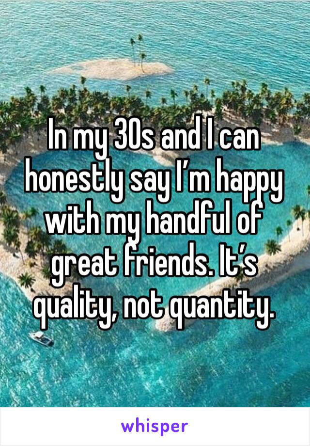 In my 30s and I can honestly say I’m happy with my handful of great friends. It’s quality, not quantity. 