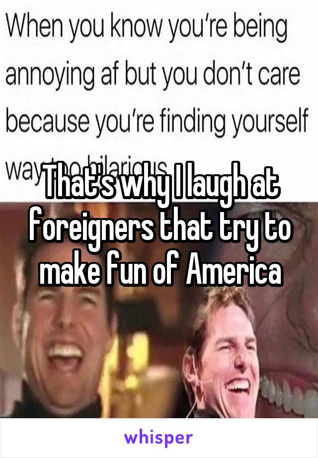 That's why I laugh at foreigners that try to make fun of America