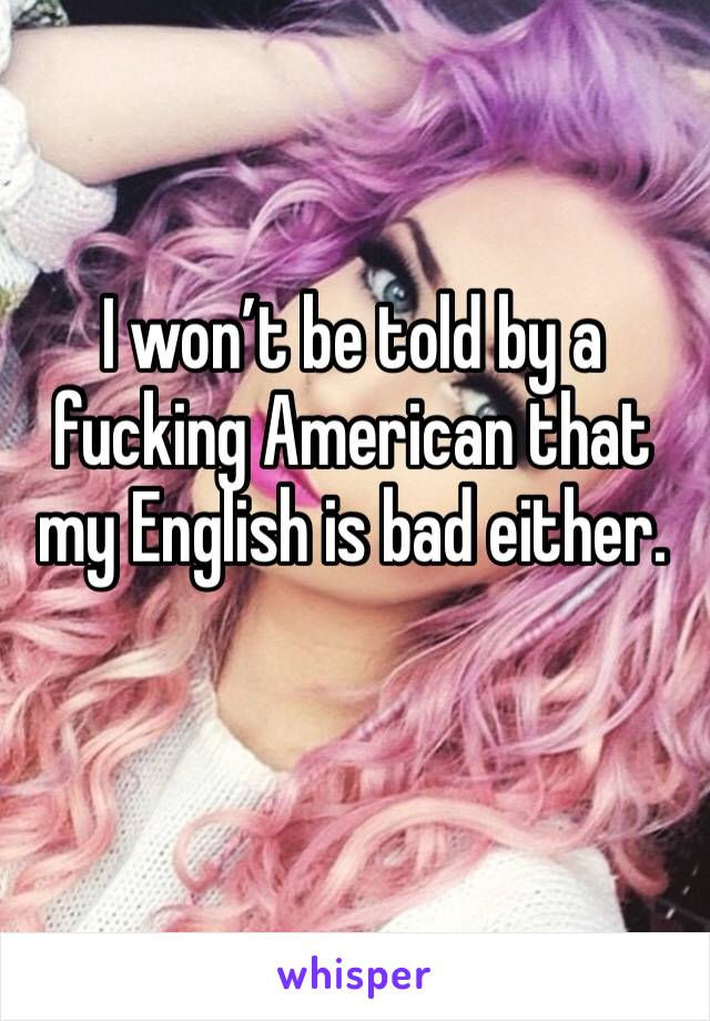 I won’t be told by a fucking American that my English is bad either.