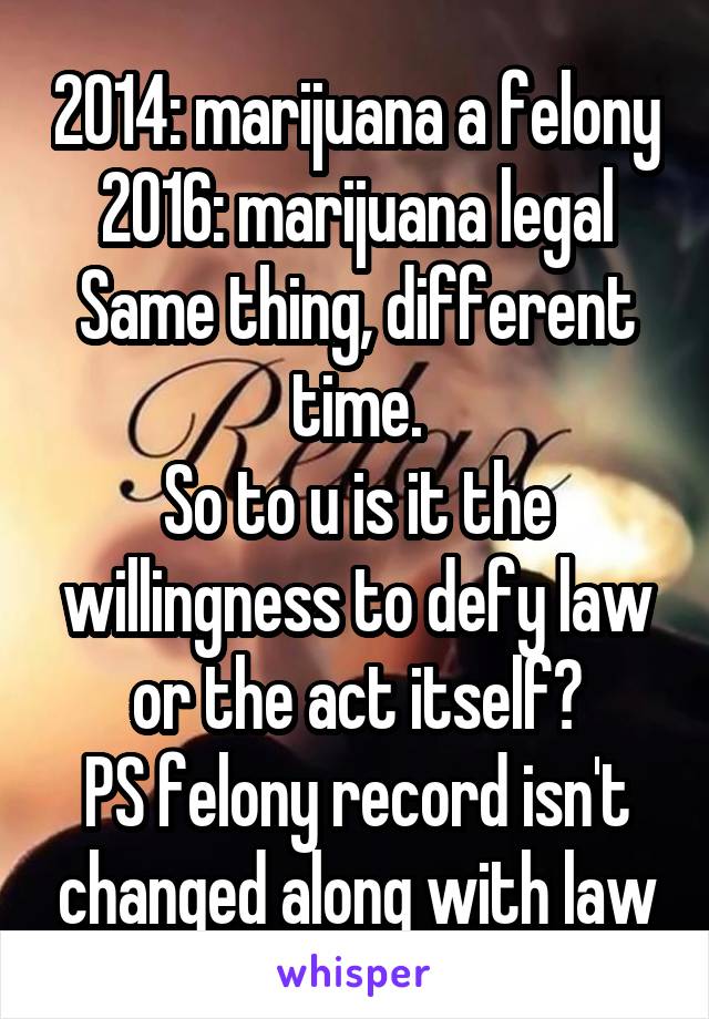 2014: marijuana a felony
2016: marijuana legal
Same thing, different time.
So to u is it the willingness to defy law or the act itself?
PS felony record isn't changed along with law