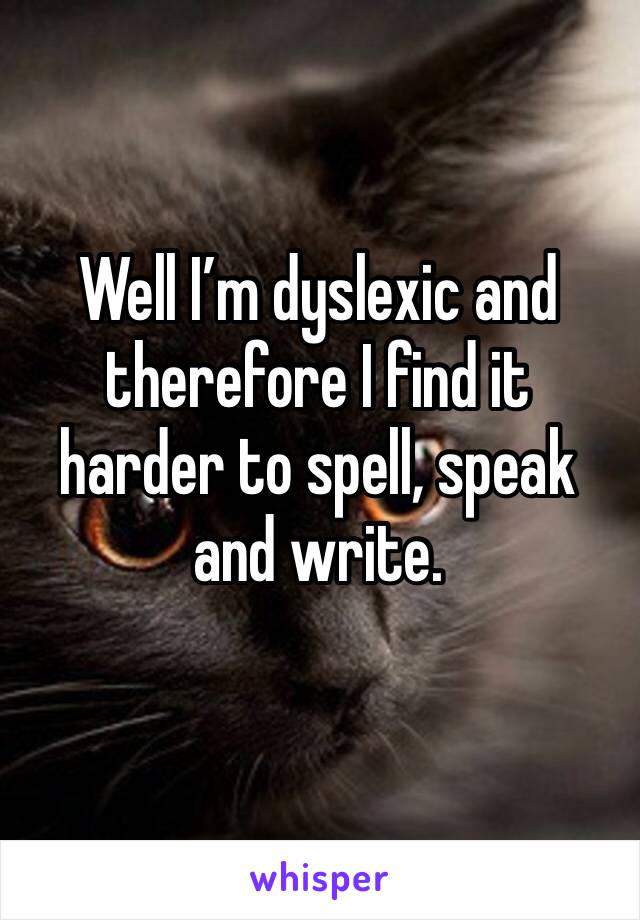 Well I’m dyslexic and therefore I find it harder to spell, speak and write.