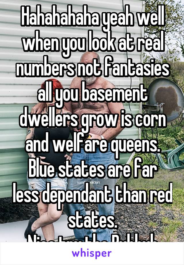 Hahahahaha yeah well when you look at real numbers not fantasies all you basement dwellers grow is corn and welfare queens.
Blue states are far less dependant than red states.
Nice try tho Bubbuh