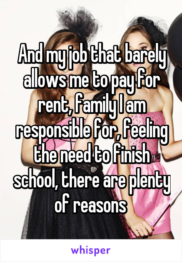 And my job that barely allows me to pay for rent, family I am responsible for, feeling the need to finish school, there are plenty of reasons 