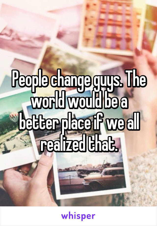 People change guys. The world would be a better place if we all realized that.