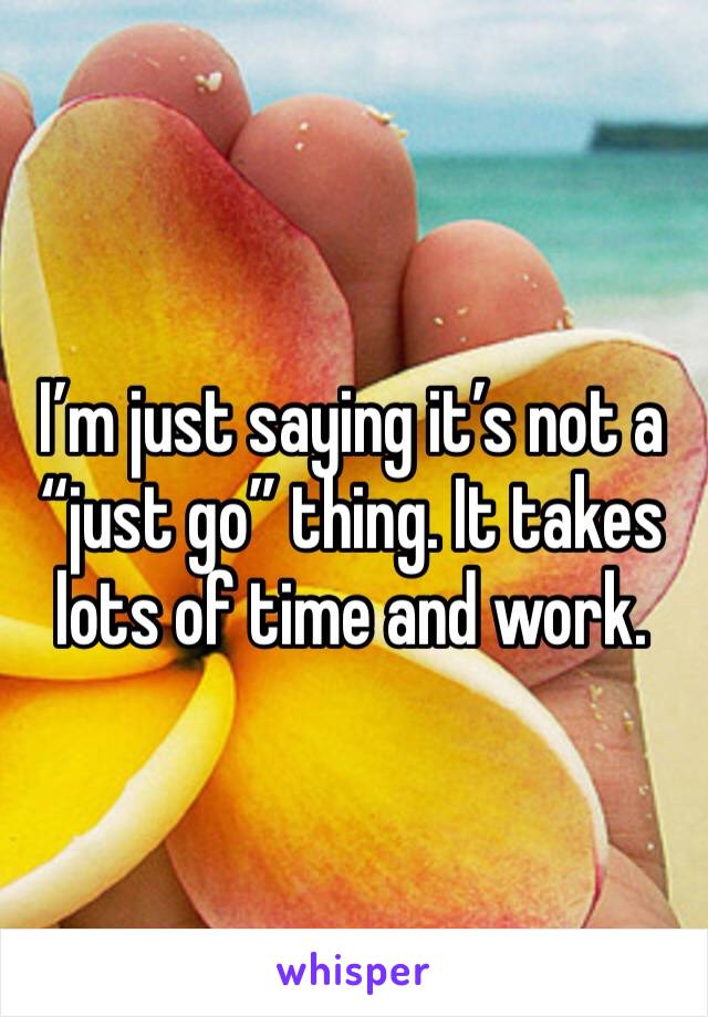 I’m just saying it’s not a “just go” thing. It takes lots of time and work.