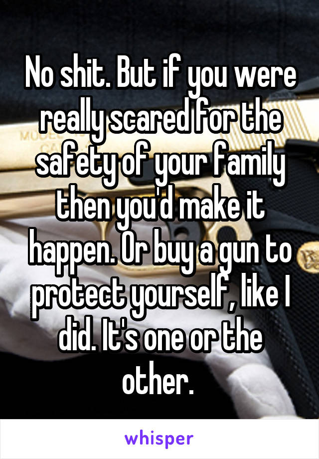 No shit. But if you were really scared for the safety of your family then you'd make it happen. Or buy a gun to protect yourself, like I did. It's one or the other. 