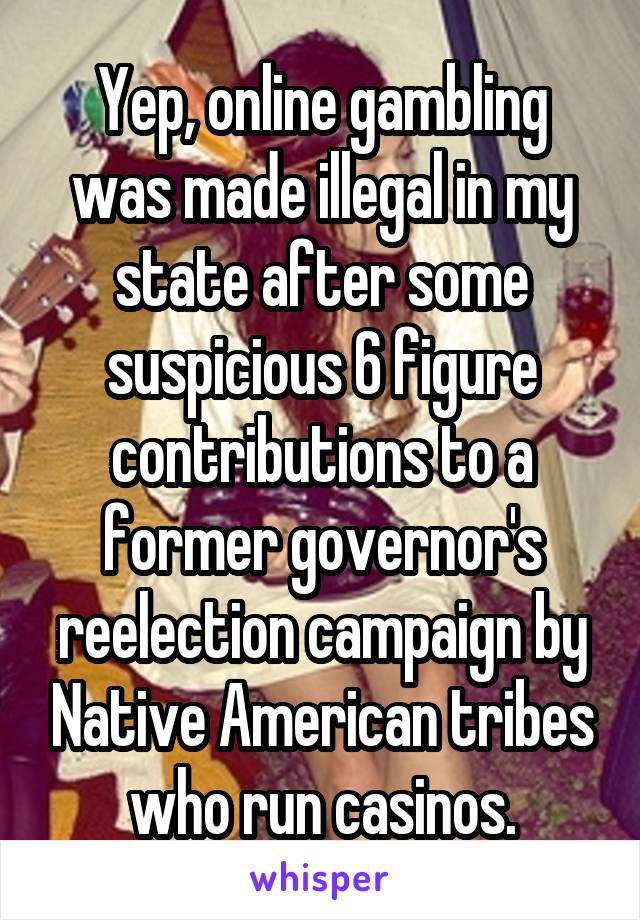 Yep, online gambling was made illegal in my state after some suspicious 6 figure contributions to a former governor's reelection campaign by Native American tribes who run casinos.