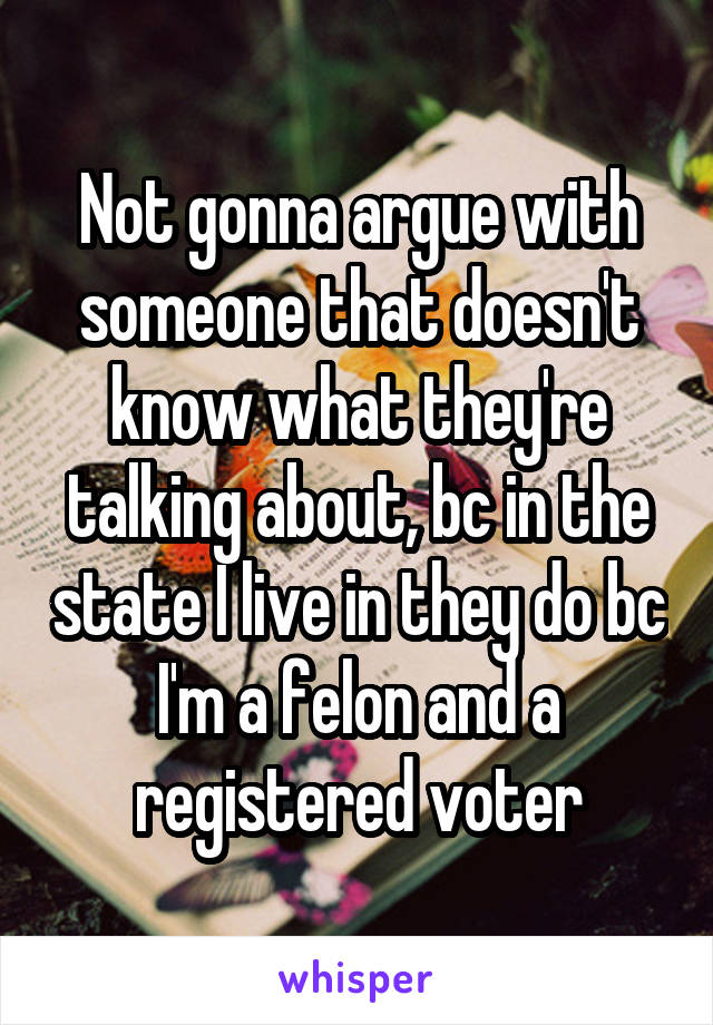 Not gonna argue with someone that doesn't know what they're talking about, bc in the state I live in they do bc I'm a felon and a registered voter