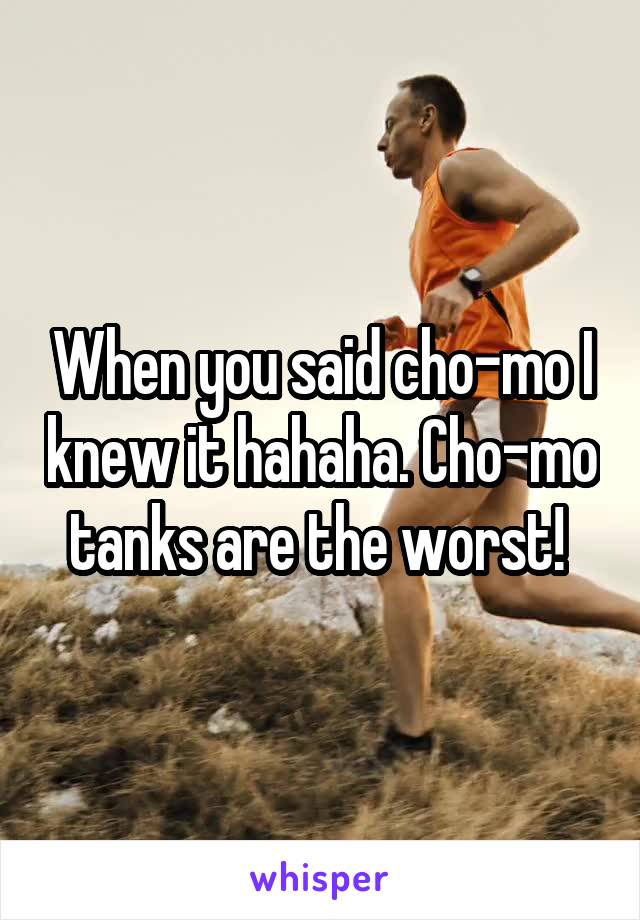 When you said cho-mo I knew it hahaha. Cho-mo tanks are the worst! 