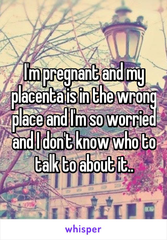 I'm pregnant and my placenta is in the wrong place and I'm so worried and I don't know who to talk to about it..
