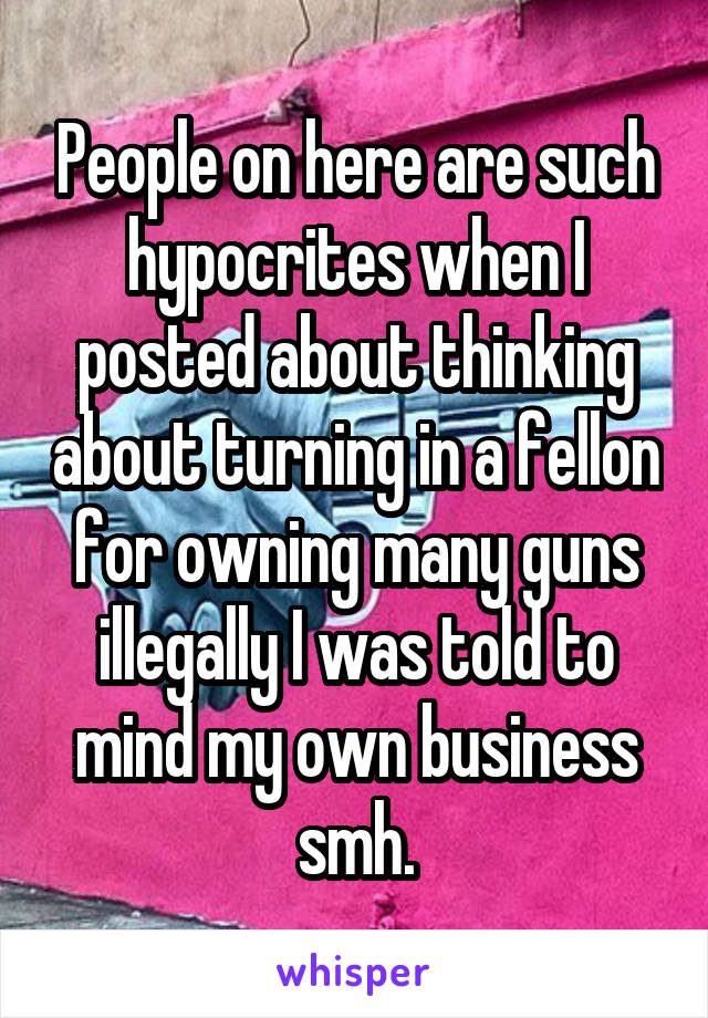 People on here are such hypocrites when I posted about thinking about turning in a fellon for owning many guns illegally I was told to mind my own business smh.