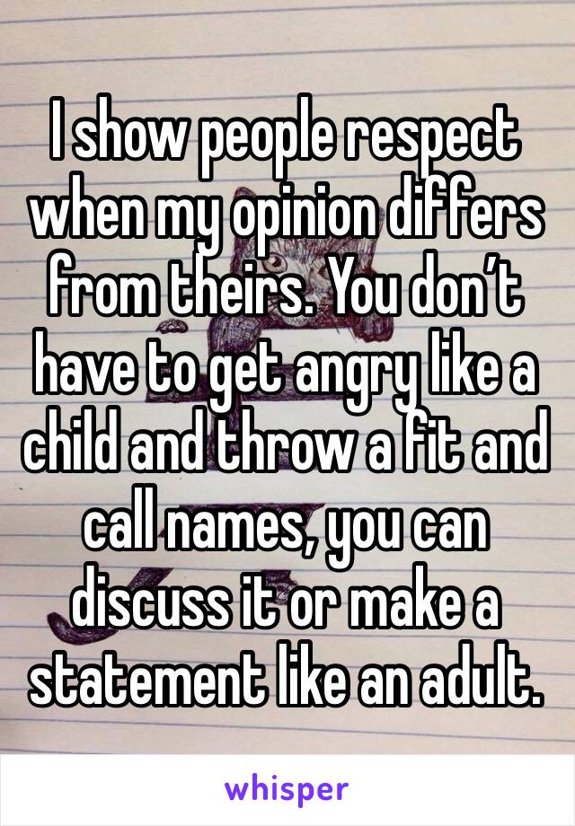 I show people respect when my opinion differs from theirs. You don’t have to get angry like a child and throw a fit and call names, you can discuss it or make a statement like an adult. 