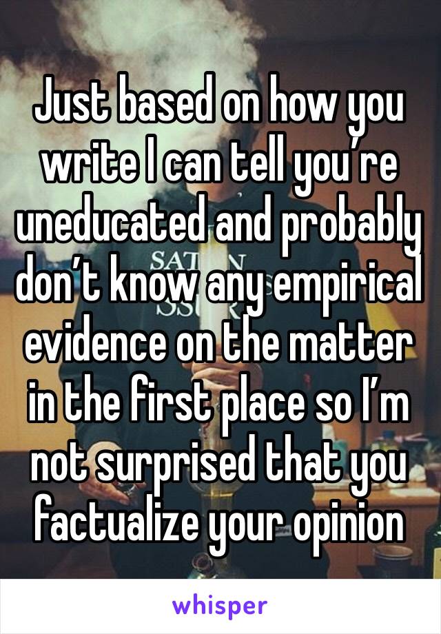 Just based on how you write I can tell you’re uneducated and probably don’t know any empirical evidence on the matter in the first place so I’m not surprised that you factualize your opinion 