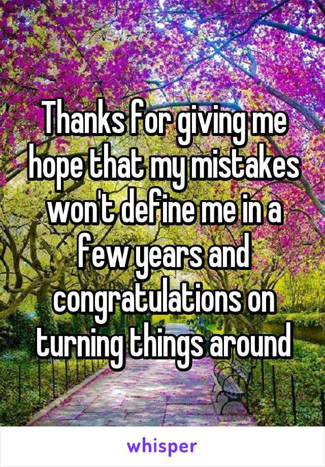 Thanks for giving me hope that my mistakes won't define me in a few years and congratulations on turning things around