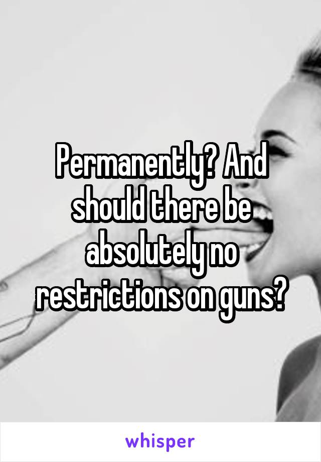 Permanently? And should there be absolutely no restrictions on guns?