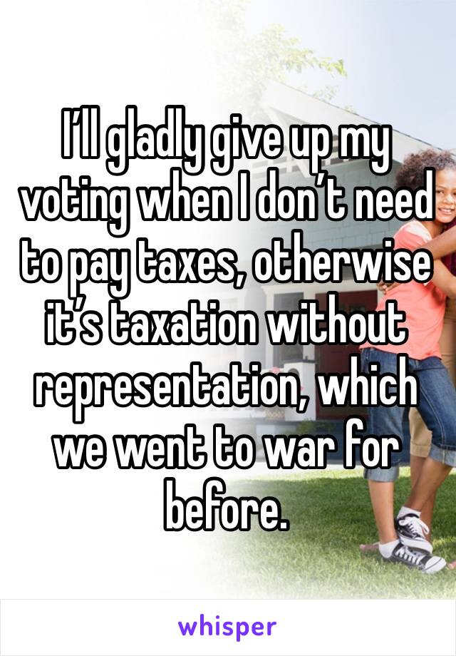 I’ll gladly give up my voting when I don’t need to pay taxes, otherwise it’s taxation without representation, which we went to war for before.